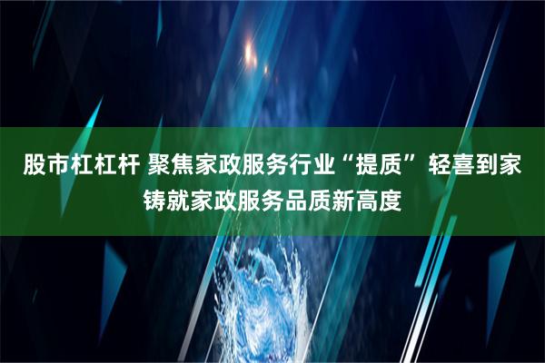 股市杠杠杆 聚焦家政服务行业“提质” 轻喜到家铸就家政服务品质新高度