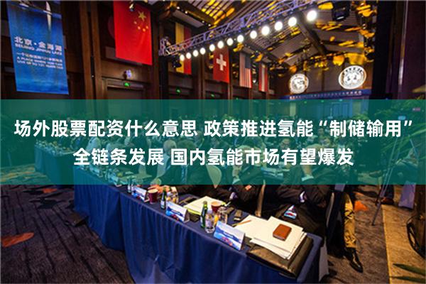 场外股票配资什么意思 政策推进氢能“制储输用”全链条发展 国内氢能市场有望爆发