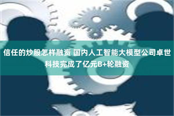 信任的炒股怎样融资 国内人工智能大模型公司卓世科技完成了亿元B+轮融资