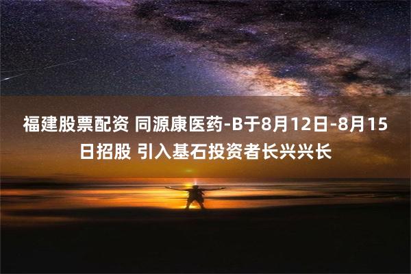 福建股票配资 同源康医药-B于8月12日-8月15日招股 引入基石投资者长兴兴长