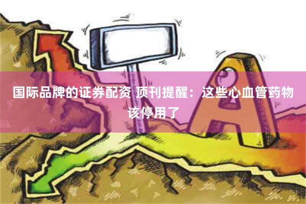 国际品牌的证券配资 顶刊提醒：这些心血管药物该停用了