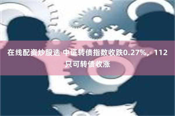 在线配资炒股选 中证转债指数收跌0.27%，112只可转债收涨