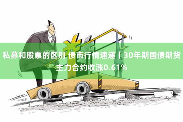 私募和股票的区别 债市行情速递丨30年期国债期货主力合约收涨0.61%