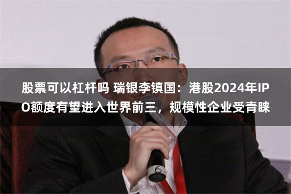 股票可以杠杆吗 瑞银李镇国：港股2024年IPO额度有望进入世界前三，规模性企业受青睐