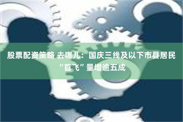 股票配资策略 去哪儿：国庆三线及以下市县居民“首飞”量增逾五成