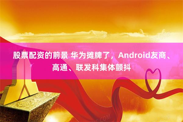 股票配资的前景 华为摊牌了，Android友商、高通、联发科集体颤抖