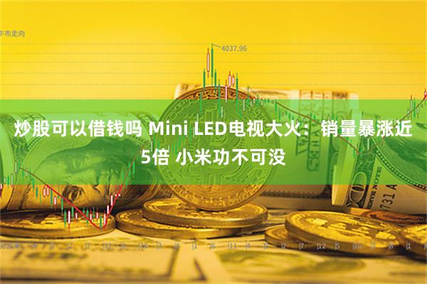 炒股可以借钱吗 Mini LED电视大火：销量暴涨近5倍 小米功不可没