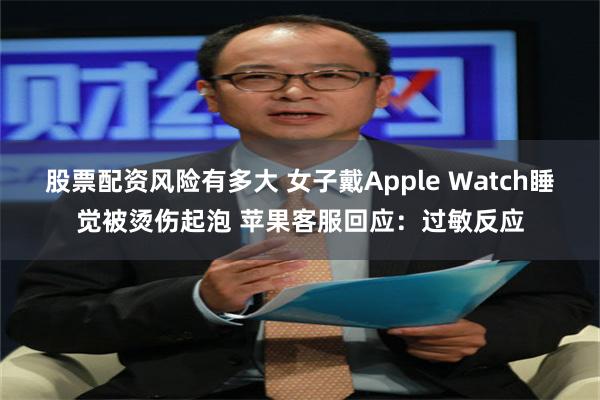 股票配资风险有多大 女子戴Apple Watch睡觉被烫伤起泡 苹果客服回应：过敏反应