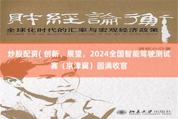 炒股配资( 创新、展望，2024全国智能驾驶测试赛（京津冀）圆满收官