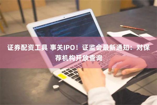 证券配资工具 事关IPO！证监会最新通知：对保荐机构开放查询