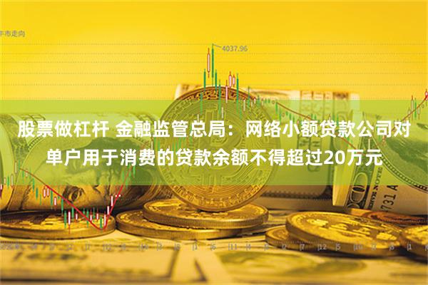 股票做杠杆 金融监管总局：网络小额贷款公司对单户用于消费的贷款余额不得超过20万元