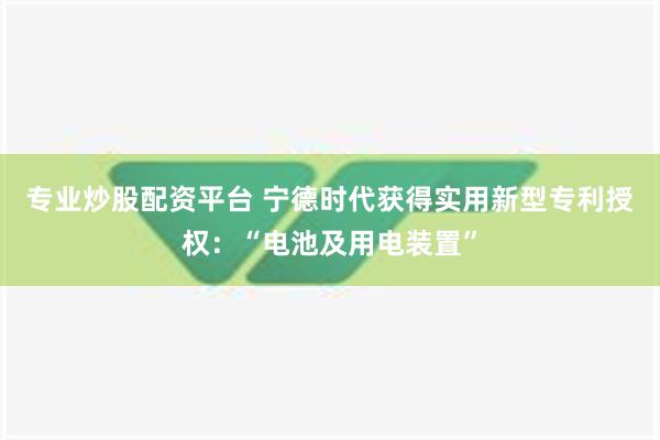 专业炒股配资平台 宁德时代获得实用新型专利授权：“电池及用电装置”