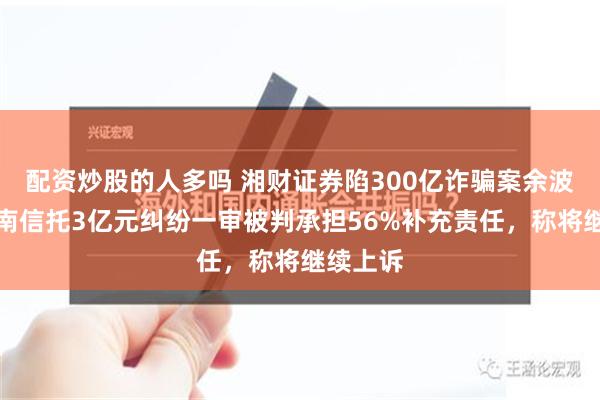 配资炒股的人多吗 湘财证券陷300亿诈骗案余波：与云南信托3亿元纠纷一审被判承担56%补充责任，称将继续上诉