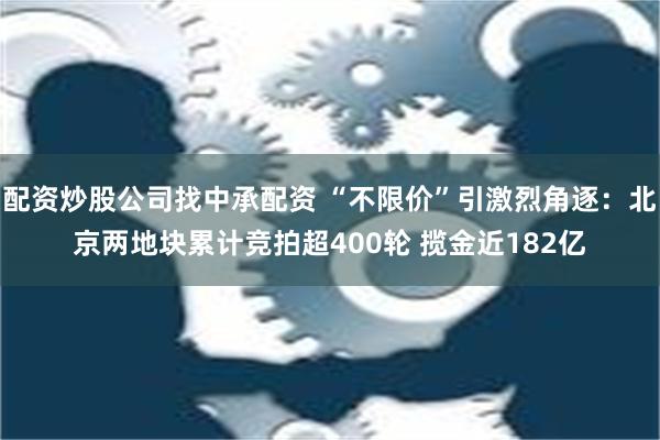 配资炒股公司找中承配资 “不限价”引激烈角逐：北京两地块累计竞拍超400轮 揽金近182亿