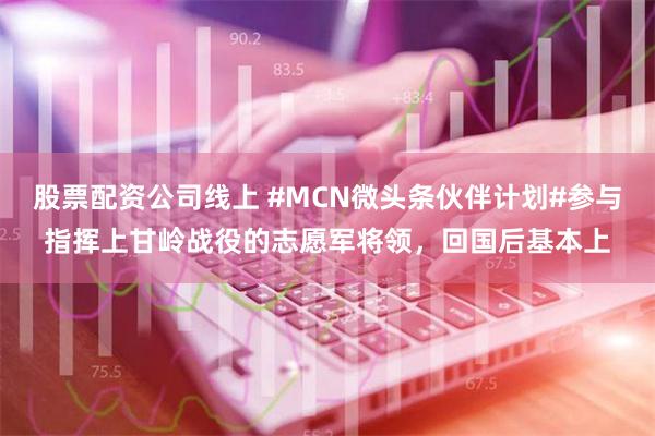 股票配资公司线上 #MCN微头条伙伴计划#参与指挥上甘岭战役的志愿军将领，回国后基本上