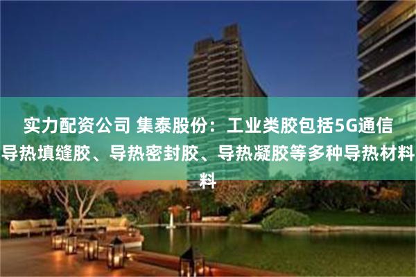 实力配资公司 集泰股份：工业类胶包括5G通信导热填缝胶、导热密封胶、导热凝胶等多种导热材料