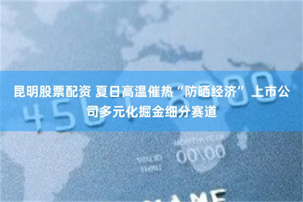 昆明股票配资 夏日高温催热“防晒经济” 上市公司多元化掘金细分赛道