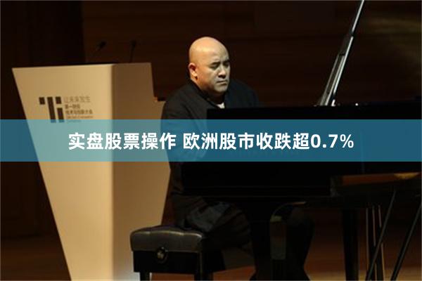 实盘股票操作 欧洲股市收跌超0.7%