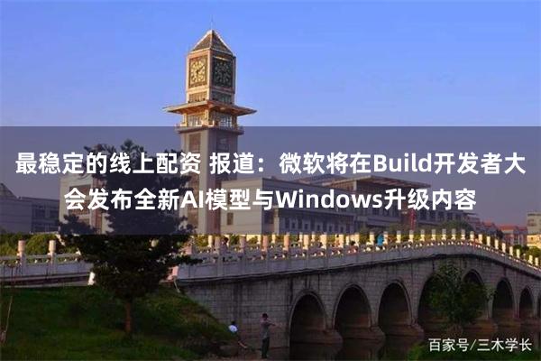 最稳定的线上配资 报道：微软将在Build开发者大会发布全新AI模型与Windows升级内容
