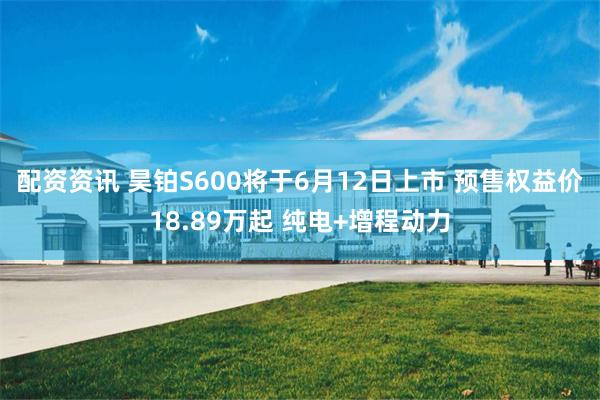 配资资讯 昊铂S600将于6月12日上市 预售权益价18.89万起 纯电+增程动力