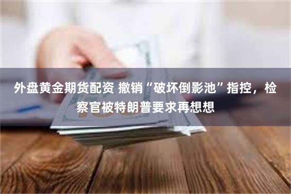 外盘黄金期货配资 撤销“破坏倒影池”指控，检察官被特朗普要求再想想