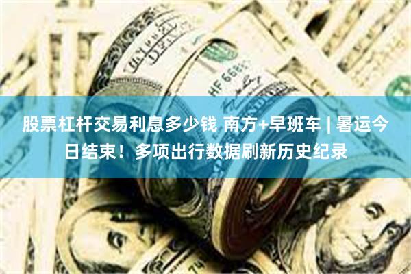 股票杠杆交易利息多少钱 南方+早班车 | 暑运今日结束！多项出行数据刷新历史纪录