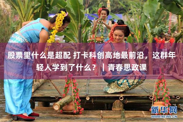 股票里什么是超配 打卡科创高地最前沿，这群年轻人学到了什么？｜青春思政课
