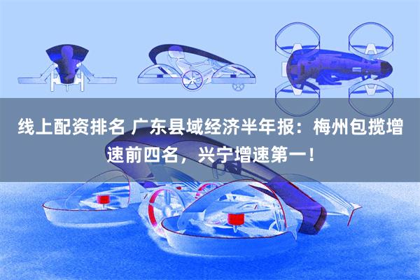线上配资排名 广东县域经济半年报：梅州包揽增速前四名，兴宁增速第一！